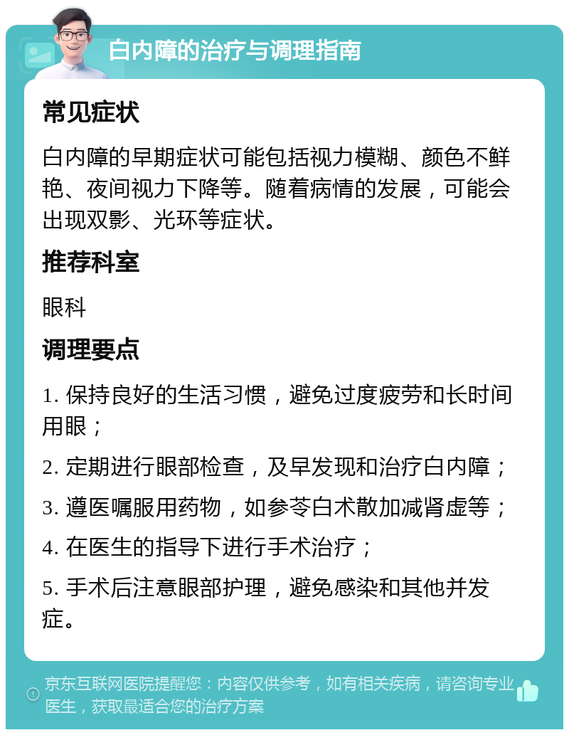 白内障的治疗与调理指南 常见症状 白内障的早期症状可能包括视力模糊、颜色不鲜艳、夜间视力下降等。随着病情的发展，可能会出现双影、光环等症状。 推荐科室 眼科 调理要点 1. 保持良好的生活习惯，避免过度疲劳和长时间用眼； 2. 定期进行眼部检查，及早发现和治疗白内障； 3. 遵医嘱服用药物，如参苓白术散加减肾虚等； 4. 在医生的指导下进行手术治疗； 5. 手术后注意眼部护理，避免感染和其他并发症。