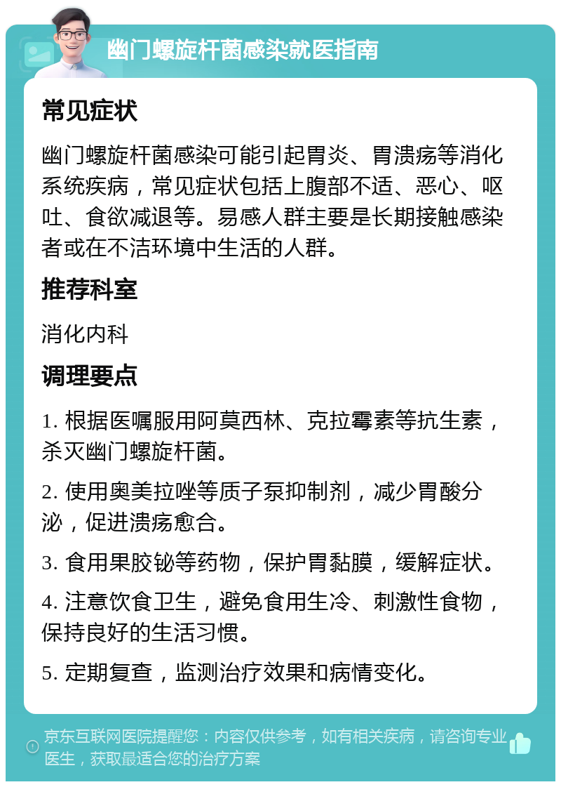 幽门螺旋杆菌感染就医指南 常见症状 幽门螺旋杆菌感染可能引起胃炎、胃溃疡等消化系统疾病，常见症状包括上腹部不适、恶心、呕吐、食欲减退等。易感人群主要是长期接触感染者或在不洁环境中生活的人群。 推荐科室 消化内科 调理要点 1. 根据医嘱服用阿莫西林、克拉霉素等抗生素，杀灭幽门螺旋杆菌。 2. 使用奥美拉唑等质子泵抑制剂，减少胃酸分泌，促进溃疡愈合。 3. 食用果胶铋等药物，保护胃黏膜，缓解症状。 4. 注意饮食卫生，避免食用生冷、刺激性食物，保持良好的生活习惯。 5. 定期复查，监测治疗效果和病情变化。