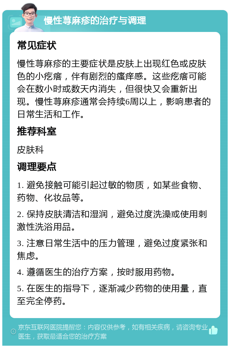 慢性荨麻疹的治疗与调理 常见症状 慢性荨麻疹的主要症状是皮肤上出现红色或皮肤色的小疙瘩，伴有剧烈的瘙痒感。这些疙瘩可能会在数小时或数天内消失，但很快又会重新出现。慢性荨麻疹通常会持续6周以上，影响患者的日常生活和工作。 推荐科室 皮肤科 调理要点 1. 避免接触可能引起过敏的物质，如某些食物、药物、化妆品等。 2. 保持皮肤清洁和湿润，避免过度洗澡或使用刺激性洗浴用品。 3. 注意日常生活中的压力管理，避免过度紧张和焦虑。 4. 遵循医生的治疗方案，按时服用药物。 5. 在医生的指导下，逐渐减少药物的使用量，直至完全停药。