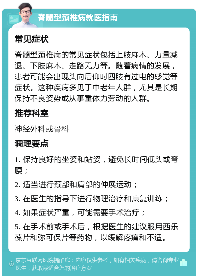 脊髓型颈椎病就医指南 常见症状 脊髓型颈椎病的常见症状包括上肢麻木、力量减退、下肢麻木、走路无力等。随着病情的发展，患者可能会出现头向后仰时四肢有过电的感觉等症状。这种疾病多见于中老年人群，尤其是长期保持不良姿势或从事重体力劳动的人群。 推荐科室 神经外科或骨科 调理要点 1. 保持良好的坐姿和站姿，避免长时间低头或弯腰； 2. 适当进行颈部和肩部的伸展运动； 3. 在医生的指导下进行物理治疗和康复训练； 4. 如果症状严重，可能需要手术治疗； 5. 在手术前或手术后，根据医生的建议服用西乐葆片和弥可保片等药物，以缓解疼痛和不适。