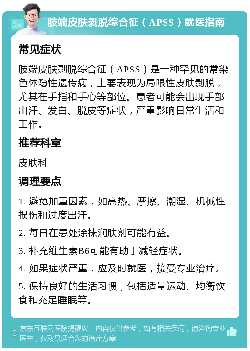 肢端皮肤剥脱综合征（APSS）就医指南 常见症状 肢端皮肤剥脱综合征（APSS）是一种罕见的常染色体隐性遗传病，主要表现为局限性皮肤剥脱，尤其在手指和手心等部位。患者可能会出现手部出汗、发白、脱皮等症状，严重影响日常生活和工作。 推荐科室 皮肤科 调理要点 1. 避免加重因素，如高热、摩擦、潮湿、机械性损伤和过度出汗。 2. 每日在患处涂抹润肤剂可能有益。 3. 补充维生素B6可能有助于减轻症状。 4. 如果症状严重，应及时就医，接受专业治疗。 5. 保持良好的生活习惯，包括适量运动、均衡饮食和充足睡眠等。