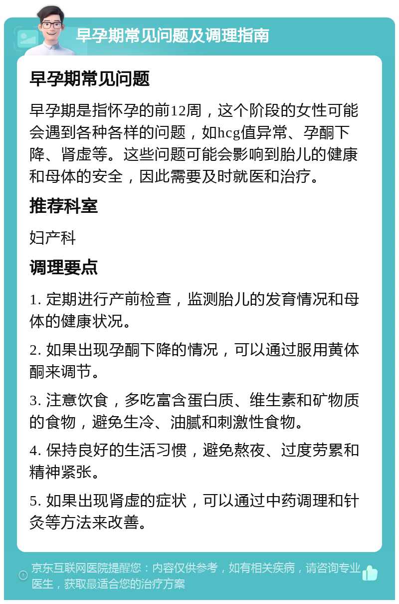 早孕期常见问题及调理指南 早孕期常见问题 早孕期是指怀孕的前12周，这个阶段的女性可能会遇到各种各样的问题，如hcg值异常、孕酮下降、肾虚等。这些问题可能会影响到胎儿的健康和母体的安全，因此需要及时就医和治疗。 推荐科室 妇产科 调理要点 1. 定期进行产前检查，监测胎儿的发育情况和母体的健康状况。 2. 如果出现孕酮下降的情况，可以通过服用黄体酮来调节。 3. 注意饮食，多吃富含蛋白质、维生素和矿物质的食物，避免生冷、油腻和刺激性食物。 4. 保持良好的生活习惯，避免熬夜、过度劳累和精神紧张。 5. 如果出现肾虚的症状，可以通过中药调理和针灸等方法来改善。