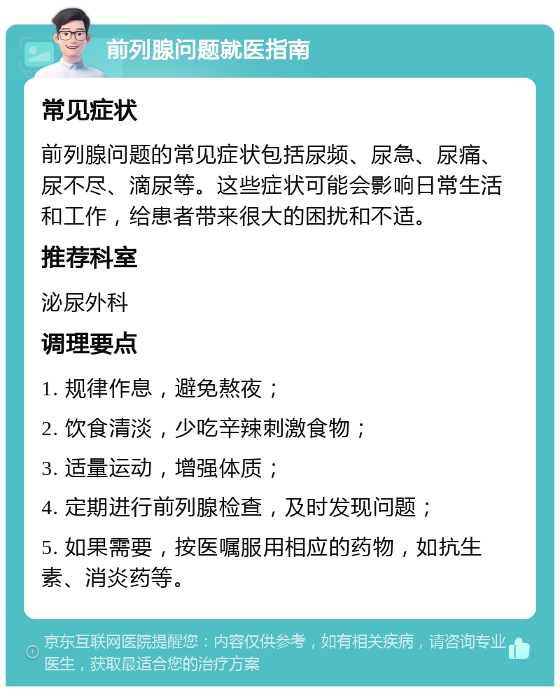 前列腺问题就医指南 常见症状 前列腺问题的常见症状包括尿频、尿急、尿痛、尿不尽、滴尿等。这些症状可能会影响日常生活和工作，给患者带来很大的困扰和不适。 推荐科室 泌尿外科 调理要点 1. 规律作息，避免熬夜； 2. 饮食清淡，少吃辛辣刺激食物； 3. 适量运动，增强体质； 4. 定期进行前列腺检查，及时发现问题； 5. 如果需要，按医嘱服用相应的药物，如抗生素、消炎药等。