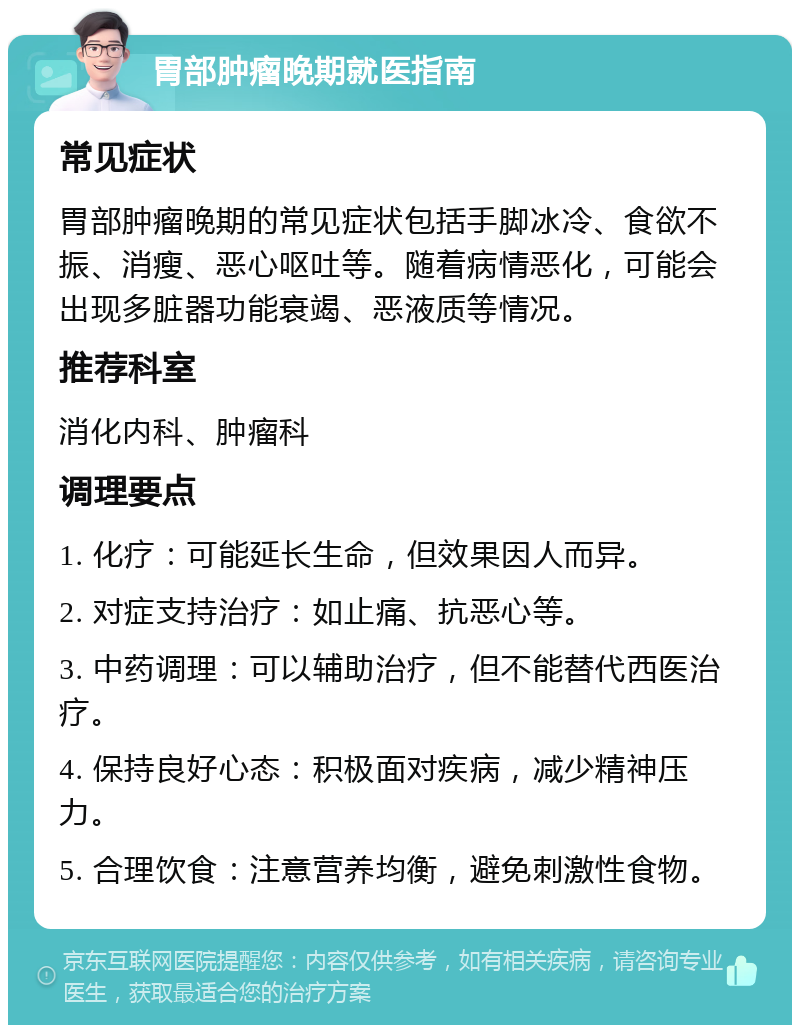 胃部肿瘤晚期就医指南 常见症状 胃部肿瘤晚期的常见症状包括手脚冰冷、食欲不振、消瘦、恶心呕吐等。随着病情恶化，可能会出现多脏器功能衰竭、恶液质等情况。 推荐科室 消化内科、肿瘤科 调理要点 1. 化疗：可能延长生命，但效果因人而异。 2. 对症支持治疗：如止痛、抗恶心等。 3. 中药调理：可以辅助治疗，但不能替代西医治疗。 4. 保持良好心态：积极面对疾病，减少精神压力。 5. 合理饮食：注意营养均衡，避免刺激性食物。