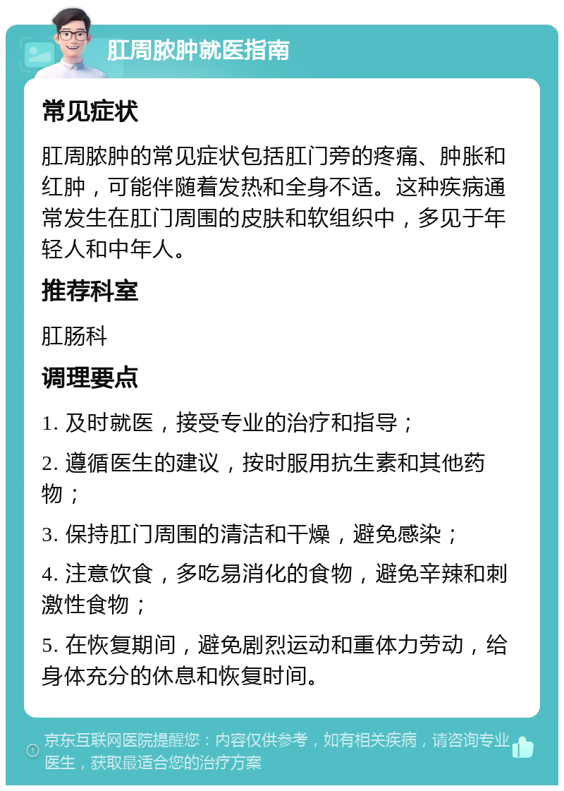 肛周脓肿就医指南 常见症状 肛周脓肿的常见症状包括肛门旁的疼痛、肿胀和红肿，可能伴随着发热和全身不适。这种疾病通常发生在肛门周围的皮肤和软组织中，多见于年轻人和中年人。 推荐科室 肛肠科 调理要点 1. 及时就医，接受专业的治疗和指导； 2. 遵循医生的建议，按时服用抗生素和其他药物； 3. 保持肛门周围的清洁和干燥，避免感染； 4. 注意饮食，多吃易消化的食物，避免辛辣和刺激性食物； 5. 在恢复期间，避免剧烈运动和重体力劳动，给身体充分的休息和恢复时间。