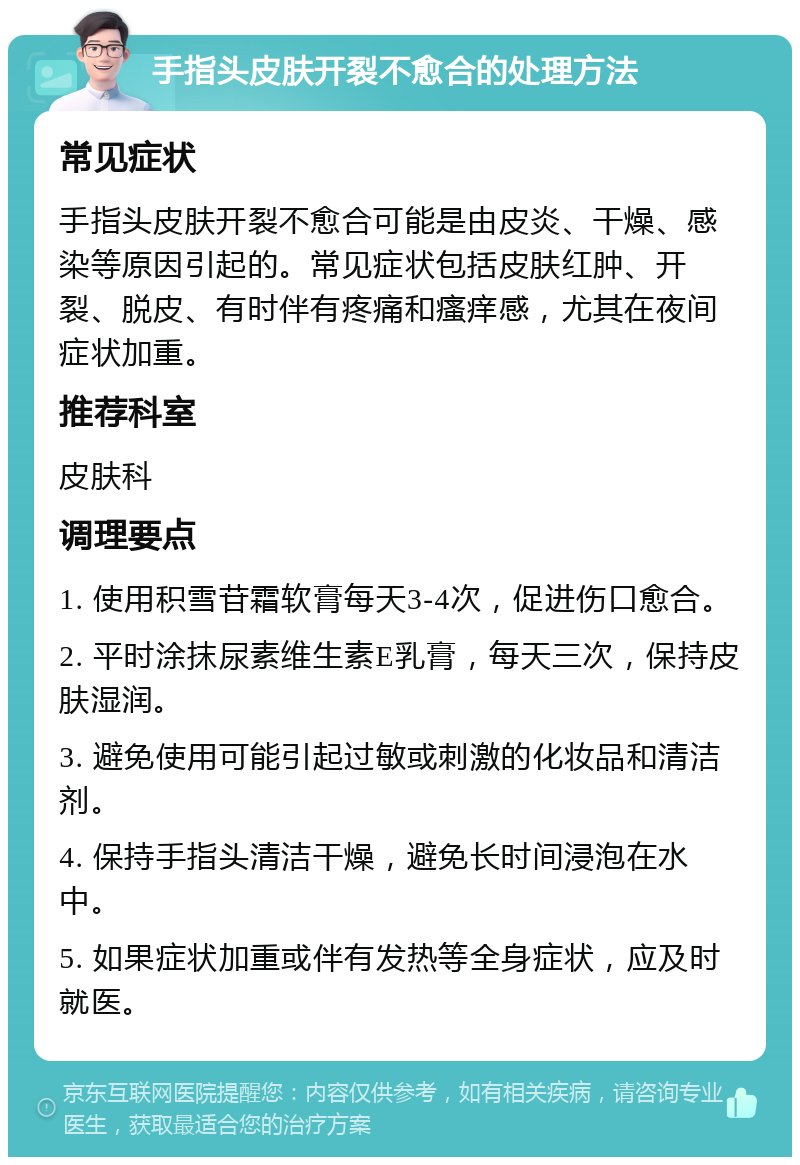 手指头皮肤开裂不愈合的处理方法 常见症状 手指头皮肤开裂不愈合可能是由皮炎、干燥、感染等原因引起的。常见症状包括皮肤红肿、开裂、脱皮、有时伴有疼痛和瘙痒感，尤其在夜间症状加重。 推荐科室 皮肤科 调理要点 1. 使用积雪苷霜软膏每天3-4次，促进伤口愈合。 2. 平时涂抹尿素维生素E乳膏，每天三次，保持皮肤湿润。 3. 避免使用可能引起过敏或刺激的化妆品和清洁剂。 4. 保持手指头清洁干燥，避免长时间浸泡在水中。 5. 如果症状加重或伴有发热等全身症状，应及时就医。