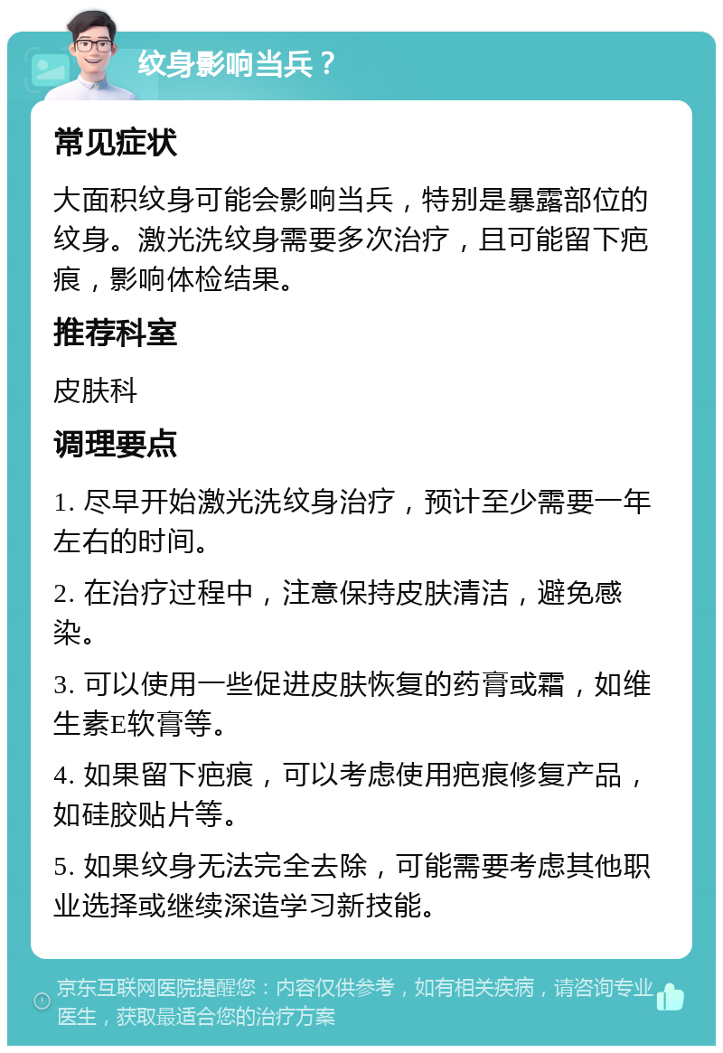 纹身影响当兵？ 常见症状 大面积纹身可能会影响当兵，特别是暴露部位的纹身。激光洗纹身需要多次治疗，且可能留下疤痕，影响体检结果。 推荐科室 皮肤科 调理要点 1. 尽早开始激光洗纹身治疗，预计至少需要一年左右的时间。 2. 在治疗过程中，注意保持皮肤清洁，避免感染。 3. 可以使用一些促进皮肤恢复的药膏或霜，如维生素E软膏等。 4. 如果留下疤痕，可以考虑使用疤痕修复产品，如硅胶贴片等。 5. 如果纹身无法完全去除，可能需要考虑其他职业选择或继续深造学习新技能。