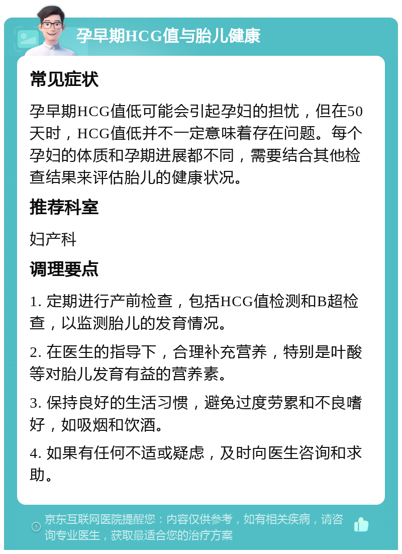 孕早期HCG值与胎儿健康 常见症状 孕早期HCG值低可能会引起孕妇的担忧，但在50天时，HCG值低并不一定意味着存在问题。每个孕妇的体质和孕期进展都不同，需要结合其他检查结果来评估胎儿的健康状况。 推荐科室 妇产科 调理要点 1. 定期进行产前检查，包括HCG值检测和B超检查，以监测胎儿的发育情况。 2. 在医生的指导下，合理补充营养，特别是叶酸等对胎儿发育有益的营养素。 3. 保持良好的生活习惯，避免过度劳累和不良嗜好，如吸烟和饮酒。 4. 如果有任何不适或疑虑，及时向医生咨询和求助。