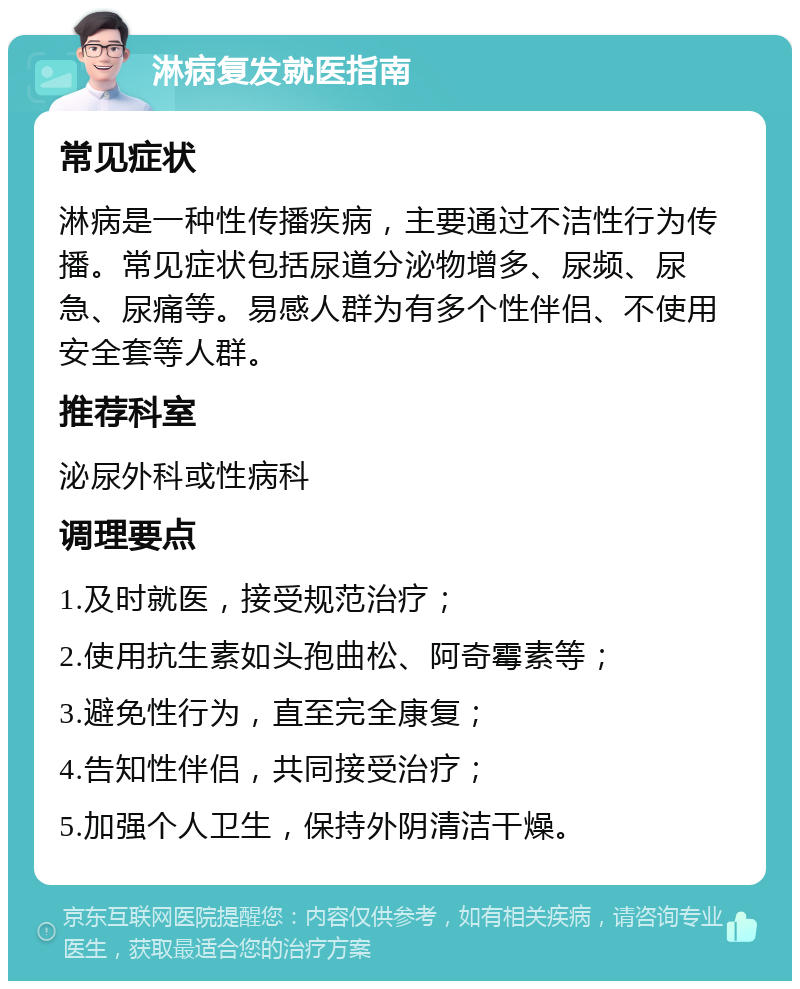 淋病复发就医指南 常见症状 淋病是一种性传播疾病，主要通过不洁性行为传播。常见症状包括尿道分泌物增多、尿频、尿急、尿痛等。易感人群为有多个性伴侣、不使用安全套等人群。 推荐科室 泌尿外科或性病科 调理要点 1.及时就医，接受规范治疗； 2.使用抗生素如头孢曲松、阿奇霉素等； 3.避免性行为，直至完全康复； 4.告知性伴侣，共同接受治疗； 5.加强个人卫生，保持外阴清洁干燥。