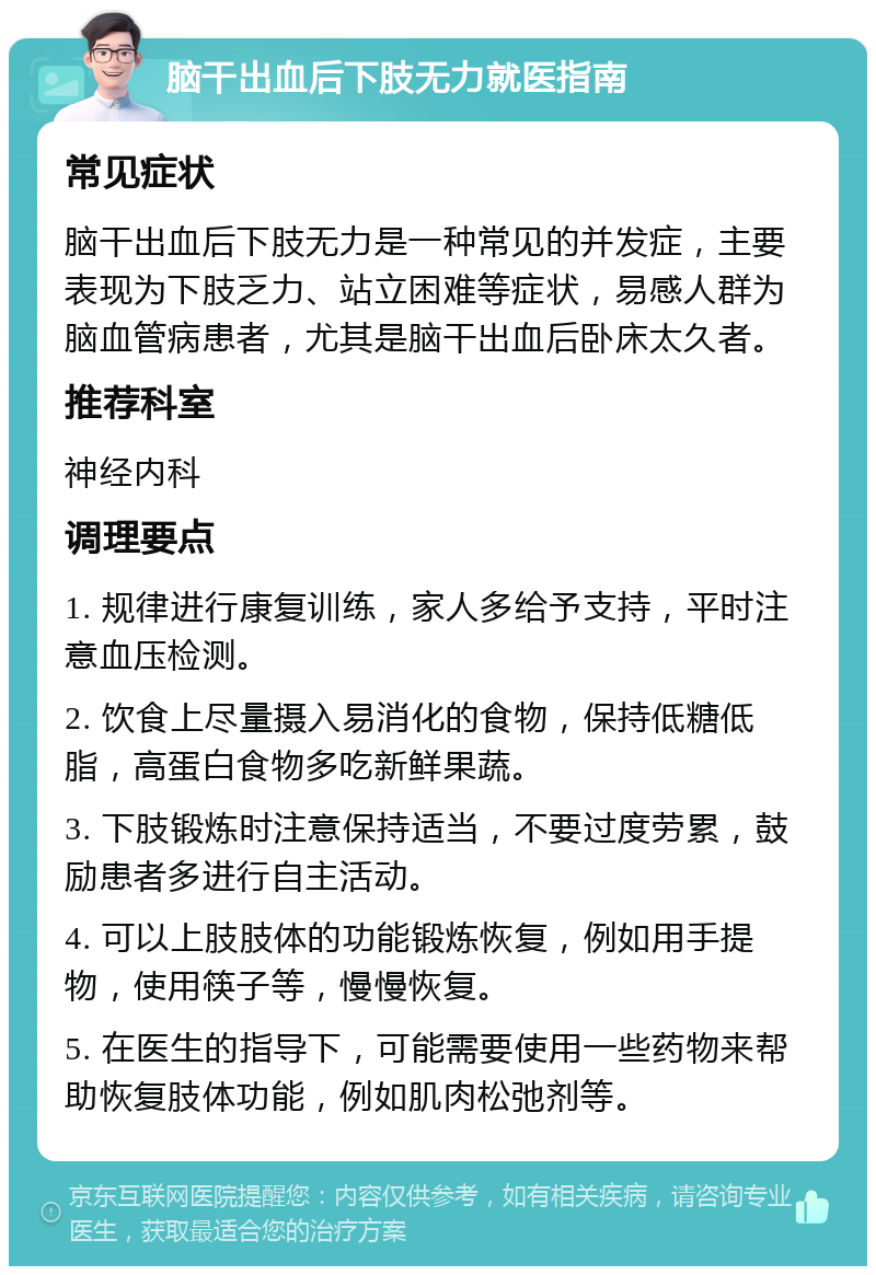 脑干出血后下肢无力就医指南 常见症状 脑干出血后下肢无力是一种常见的并发症，主要表现为下肢乏力、站立困难等症状，易感人群为脑血管病患者，尤其是脑干出血后卧床太久者。 推荐科室 神经内科 调理要点 1. 规律进行康复训练，家人多给予支持，平时注意血压检测。 2. 饮食上尽量摄入易消化的食物，保持低糖低脂，高蛋白食物多吃新鲜果蔬。 3. 下肢锻炼时注意保持适当，不要过度劳累，鼓励患者多进行自主活动。 4. 可以上肢肢体的功能锻炼恢复，例如用手提物，使用筷子等，慢慢恢复。 5. 在医生的指导下，可能需要使用一些药物来帮助恢复肢体功能，例如肌肉松弛剂等。