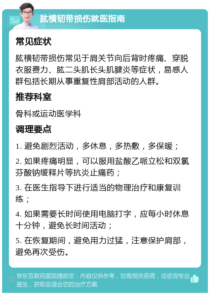 肱横韧带损伤就医指南 常见症状 肱横韧带损伤常见于肩关节向后背时疼痛、穿脱衣服费力、肱二头肌长头肌腱炎等症状，易感人群包括长期从事重复性肩部活动的人群。 推荐科室 骨科或运动医学科 调理要点 1. 避免剧烈活动，多休息，多热敷，多保暖； 2. 如果疼痛明显，可以服用盐酸乙哌立松和双氯芬酸钠缓释片等抗炎止痛药； 3. 在医生指导下进行适当的物理治疗和康复训练； 4. 如果需要长时间使用电脑打字，应每小时休息十分钟，避免长时间活动； 5. 在恢复期间，避免用力过猛，注意保护肩部，避免再次受伤。