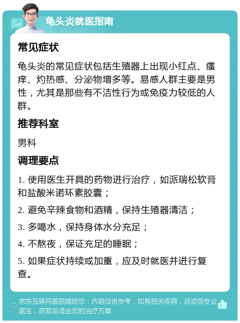 龟头炎就医指南 常见症状 龟头炎的常见症状包括生殖器上出现小红点、瘙痒、灼热感、分泌物增多等。易感人群主要是男性，尤其是那些有不洁性行为或免疫力较低的人群。 推荐科室 男科 调理要点 1. 使用医生开具的药物进行治疗，如派瑞松软膏和盐酸米诺环素胶囊； 2. 避免辛辣食物和酒精，保持生殖器清洁； 3. 多喝水，保持身体水分充足； 4. 不熬夜，保证充足的睡眠； 5. 如果症状持续或加重，应及时就医并进行复查。