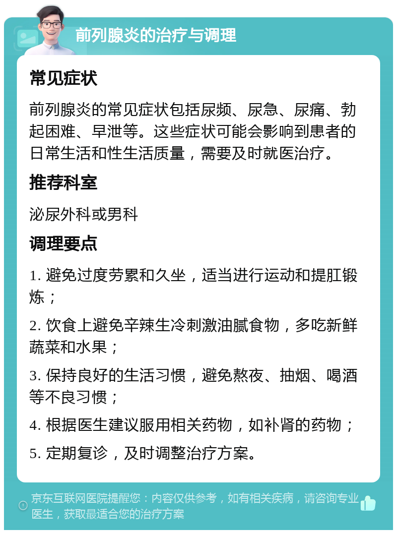 前列腺炎的治疗与调理 常见症状 前列腺炎的常见症状包括尿频、尿急、尿痛、勃起困难、早泄等。这些症状可能会影响到患者的日常生活和性生活质量，需要及时就医治疗。 推荐科室 泌尿外科或男科 调理要点 1. 避免过度劳累和久坐，适当进行运动和提肛锻炼； 2. 饮食上避免辛辣生冷刺激油腻食物，多吃新鲜蔬菜和水果； 3. 保持良好的生活习惯，避免熬夜、抽烟、喝酒等不良习惯； 4. 根据医生建议服用相关药物，如补肾的药物； 5. 定期复诊，及时调整治疗方案。