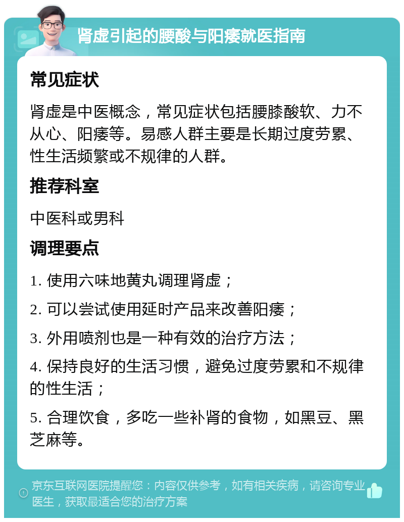 肾虚引起的腰酸与阳痿就医指南 常见症状 肾虚是中医概念，常见症状包括腰膝酸软、力不从心、阳痿等。易感人群主要是长期过度劳累、性生活频繁或不规律的人群。 推荐科室 中医科或男科 调理要点 1. 使用六味地黄丸调理肾虚； 2. 可以尝试使用延时产品来改善阳痿； 3. 外用喷剂也是一种有效的治疗方法； 4. 保持良好的生活习惯，避免过度劳累和不规律的性生活； 5. 合理饮食，多吃一些补肾的食物，如黑豆、黑芝麻等。