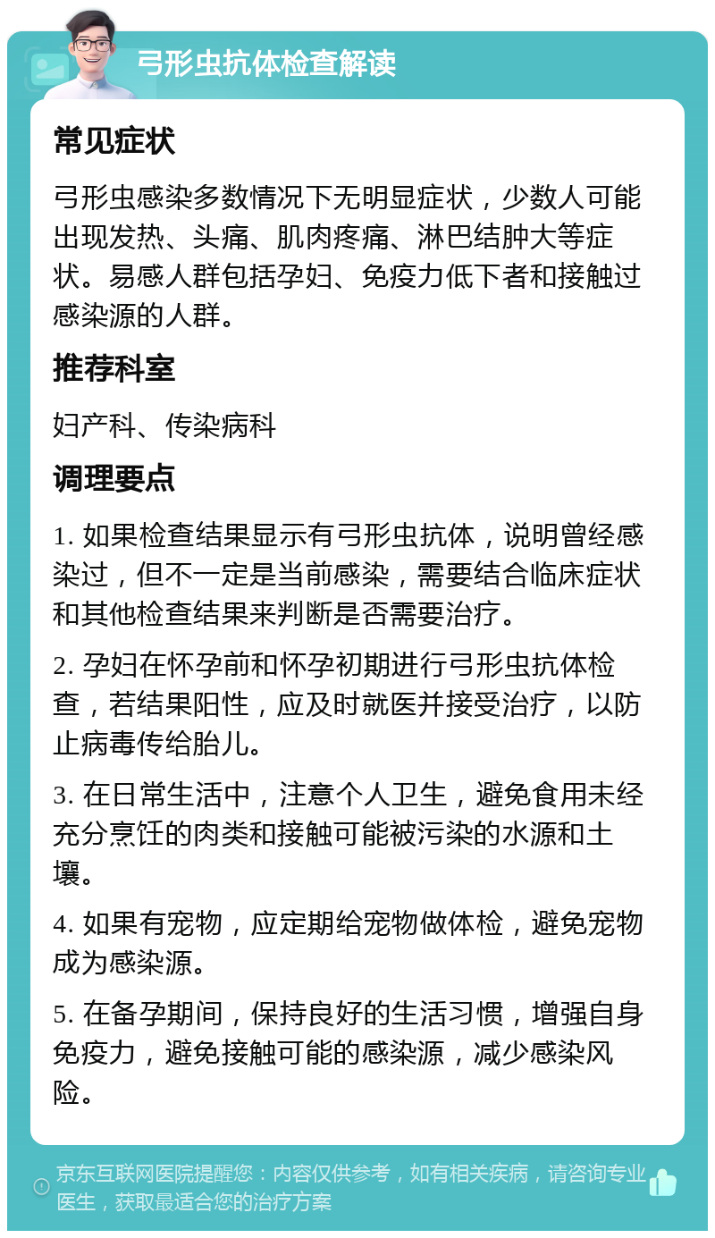 弓形虫抗体检查解读 常见症状 弓形虫感染多数情况下无明显症状，少数人可能出现发热、头痛、肌肉疼痛、淋巴结肿大等症状。易感人群包括孕妇、免疫力低下者和接触过感染源的人群。 推荐科室 妇产科、传染病科 调理要点 1. 如果检查结果显示有弓形虫抗体，说明曾经感染过，但不一定是当前感染，需要结合临床症状和其他检查结果来判断是否需要治疗。 2. 孕妇在怀孕前和怀孕初期进行弓形虫抗体检查，若结果阳性，应及时就医并接受治疗，以防止病毒传给胎儿。 3. 在日常生活中，注意个人卫生，避免食用未经充分烹饪的肉类和接触可能被污染的水源和土壤。 4. 如果有宠物，应定期给宠物做体检，避免宠物成为感染源。 5. 在备孕期间，保持良好的生活习惯，增强自身免疫力，避免接触可能的感染源，减少感染风险。