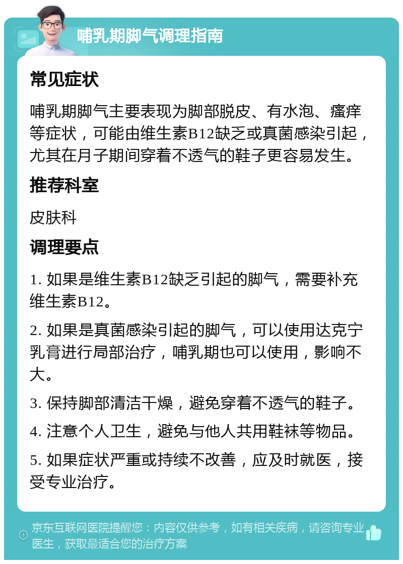 哺乳期脚气调理指南 常见症状 哺乳期脚气主要表现为脚部脱皮、有水泡、瘙痒等症状，可能由维生素B12缺乏或真菌感染引起，尤其在月子期间穿着不透气的鞋子更容易发生。 推荐科室 皮肤科 调理要点 1. 如果是维生素B12缺乏引起的脚气，需要补充维生素B12。 2. 如果是真菌感染引起的脚气，可以使用达克宁乳膏进行局部治疗，哺乳期也可以使用，影响不大。 3. 保持脚部清洁干燥，避免穿着不透气的鞋子。 4. 注意个人卫生，避免与他人共用鞋袜等物品。 5. 如果症状严重或持续不改善，应及时就医，接受专业治疗。