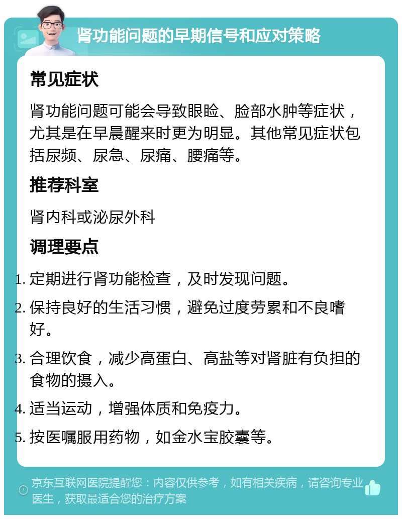 肾功能问题的早期信号和应对策略 常见症状 肾功能问题可能会导致眼睑、脸部水肿等症状，尤其是在早晨醒来时更为明显。其他常见症状包括尿频、尿急、尿痛、腰痛等。 推荐科室 肾内科或泌尿外科 调理要点 定期进行肾功能检查，及时发现问题。 保持良好的生活习惯，避免过度劳累和不良嗜好。 合理饮食，减少高蛋白、高盐等对肾脏有负担的食物的摄入。 适当运动，增强体质和免疫力。 按医嘱服用药物，如金水宝胶囊等。