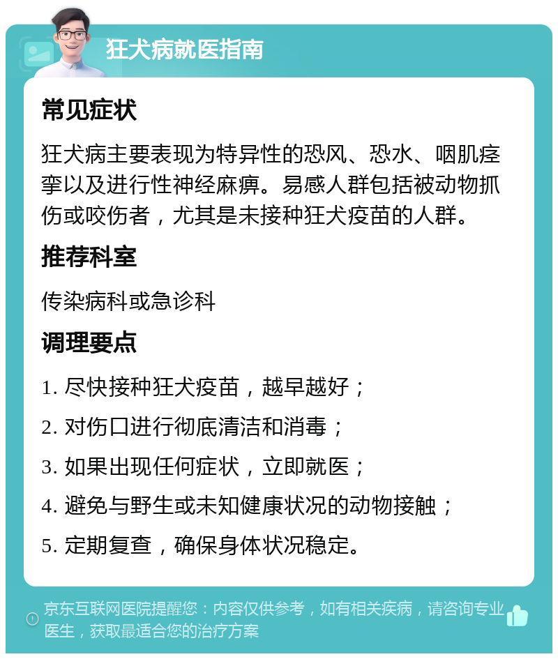 狂犬病就医指南 常见症状 狂犬病主要表现为特异性的恐风、恐水、咽肌痉挛以及进行性神经麻痹。易感人群包括被动物抓伤或咬伤者，尤其是未接种狂犬疫苗的人群。 推荐科室 传染病科或急诊科 调理要点 1. 尽快接种狂犬疫苗，越早越好； 2. 对伤口进行彻底清洁和消毒； 3. 如果出现任何症状，立即就医； 4. 避免与野生或未知健康状况的动物接触； 5. 定期复查，确保身体状况稳定。