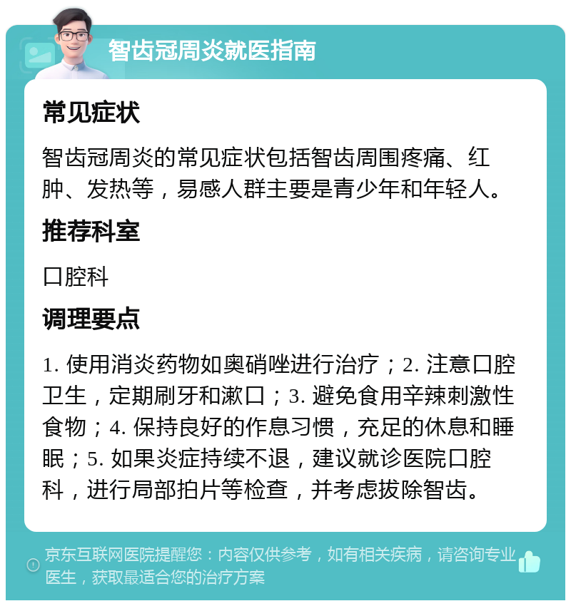 智齿冠周炎就医指南 常见症状 智齿冠周炎的常见症状包括智齿周围疼痛、红肿、发热等，易感人群主要是青少年和年轻人。 推荐科室 口腔科 调理要点 1. 使用消炎药物如奥硝唑进行治疗；2. 注意口腔卫生，定期刷牙和漱口；3. 避免食用辛辣刺激性食物；4. 保持良好的作息习惯，充足的休息和睡眠；5. 如果炎症持续不退，建议就诊医院口腔科，进行局部拍片等检查，并考虑拔除智齿。