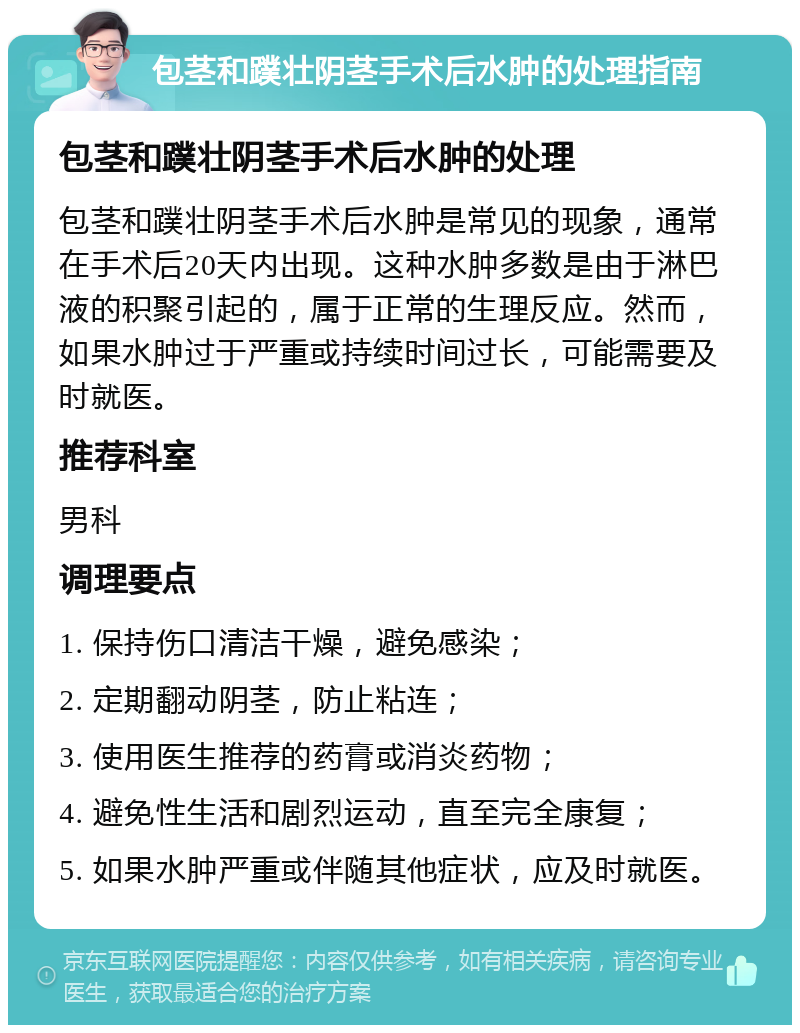 包茎和蹼壮阴茎手术后水肿的处理指南 包茎和蹼壮阴茎手术后水肿的处理 包茎和蹼壮阴茎手术后水肿是常见的现象，通常在手术后20天内出现。这种水肿多数是由于淋巴液的积聚引起的，属于正常的生理反应。然而，如果水肿过于严重或持续时间过长，可能需要及时就医。 推荐科室 男科 调理要点 1. 保持伤口清洁干燥，避免感染； 2. 定期翻动阴茎，防止粘连； 3. 使用医生推荐的药膏或消炎药物； 4. 避免性生活和剧烈运动，直至完全康复； 5. 如果水肿严重或伴随其他症状，应及时就医。