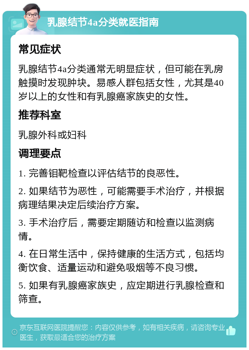 乳腺结节4a分类就医指南 常见症状 乳腺结节4a分类通常无明显症状，但可能在乳房触摸时发现肿块。易感人群包括女性，尤其是40岁以上的女性和有乳腺癌家族史的女性。 推荐科室 乳腺外科或妇科 调理要点 1. 完善钼靶检查以评估结节的良恶性。 2. 如果结节为恶性，可能需要手术治疗，并根据病理结果决定后续治疗方案。 3. 手术治疗后，需要定期随访和检查以监测病情。 4. 在日常生活中，保持健康的生活方式，包括均衡饮食、适量运动和避免吸烟等不良习惯。 5. 如果有乳腺癌家族史，应定期进行乳腺检查和筛查。