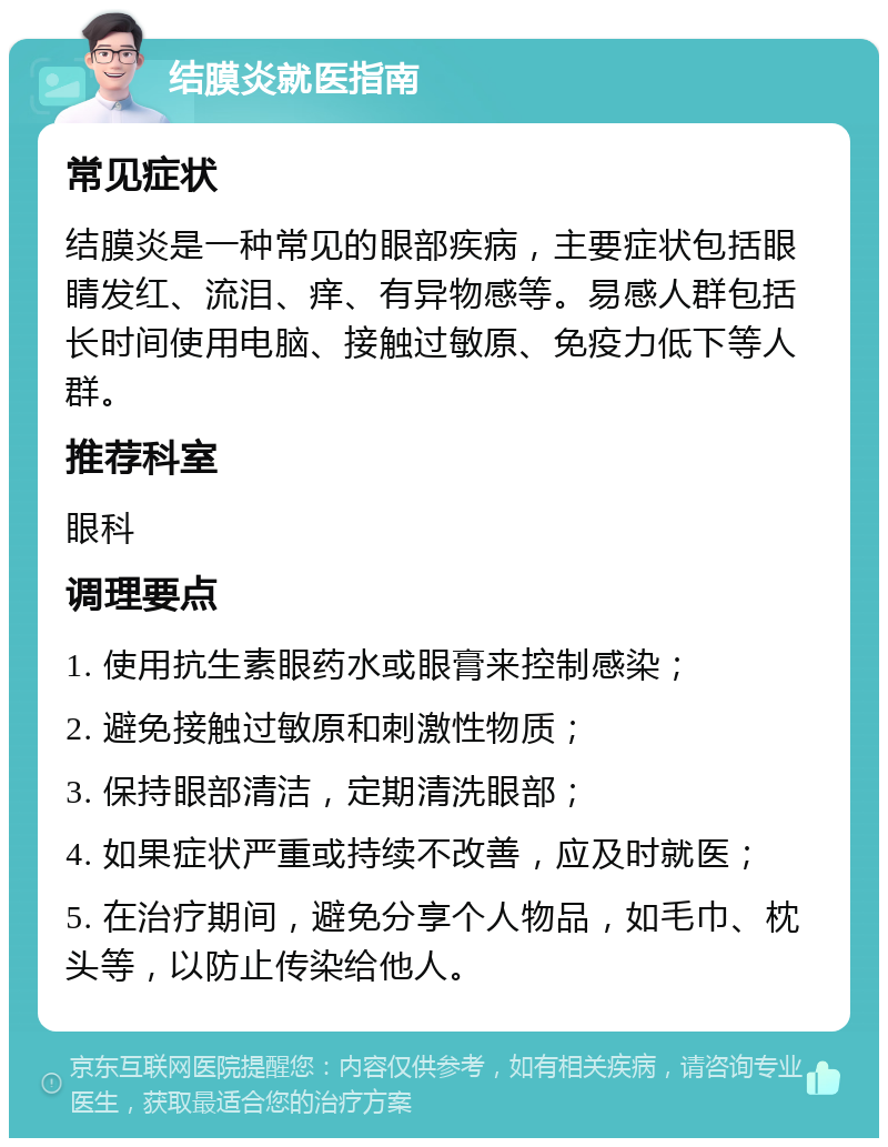 结膜炎就医指南 常见症状 结膜炎是一种常见的眼部疾病，主要症状包括眼睛发红、流泪、痒、有异物感等。易感人群包括长时间使用电脑、接触过敏原、免疫力低下等人群。 推荐科室 眼科 调理要点 1. 使用抗生素眼药水或眼膏来控制感染； 2. 避免接触过敏原和刺激性物质； 3. 保持眼部清洁，定期清洗眼部； 4. 如果症状严重或持续不改善，应及时就医； 5. 在治疗期间，避免分享个人物品，如毛巾、枕头等，以防止传染给他人。