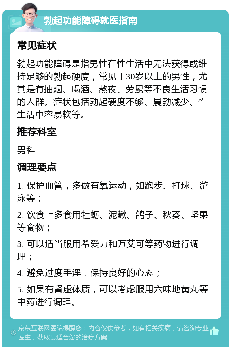 勃起功能障碍就医指南 常见症状 勃起功能障碍是指男性在性生活中无法获得或维持足够的勃起硬度，常见于30岁以上的男性，尤其是有抽烟、喝酒、熬夜、劳累等不良生活习惯的人群。症状包括勃起硬度不够、晨勃减少、性生活中容易软等。 推荐科室 男科 调理要点 1. 保护血管，多做有氧运动，如跑步、打球、游泳等； 2. 饮食上多食用牡蛎、泥鳅、鸽子、秋葵、坚果等食物； 3. 可以适当服用希爱力和万艾可等药物进行调理； 4. 避免过度手淫，保持良好的心态； 5. 如果有肾虚体质，可以考虑服用六味地黄丸等中药进行调理。