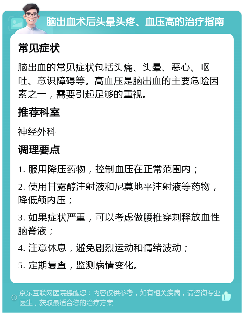 脑出血术后头晕头疼、血压高的治疗指南 常见症状 脑出血的常见症状包括头痛、头晕、恶心、呕吐、意识障碍等。高血压是脑出血的主要危险因素之一，需要引起足够的重视。 推荐科室 神经外科 调理要点 1. 服用降压药物，控制血压在正常范围内； 2. 使用甘露醇注射液和尼莫地平注射液等药物，降低颅内压； 3. 如果症状严重，可以考虑做腰椎穿刺释放血性脑脊液； 4. 注意休息，避免剧烈运动和情绪波动； 5. 定期复查，监测病情变化。