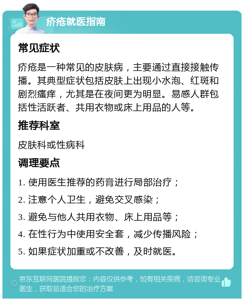 疥疮就医指南 常见症状 疥疮是一种常见的皮肤病，主要通过直接接触传播。其典型症状包括皮肤上出现小水泡、红斑和剧烈瘙痒，尤其是在夜间更为明显。易感人群包括性活跃者、共用衣物或床上用品的人等。 推荐科室 皮肤科或性病科 调理要点 1. 使用医生推荐的药膏进行局部治疗； 2. 注意个人卫生，避免交叉感染； 3. 避免与他人共用衣物、床上用品等； 4. 在性行为中使用安全套，减少传播风险； 5. 如果症状加重或不改善，及时就医。