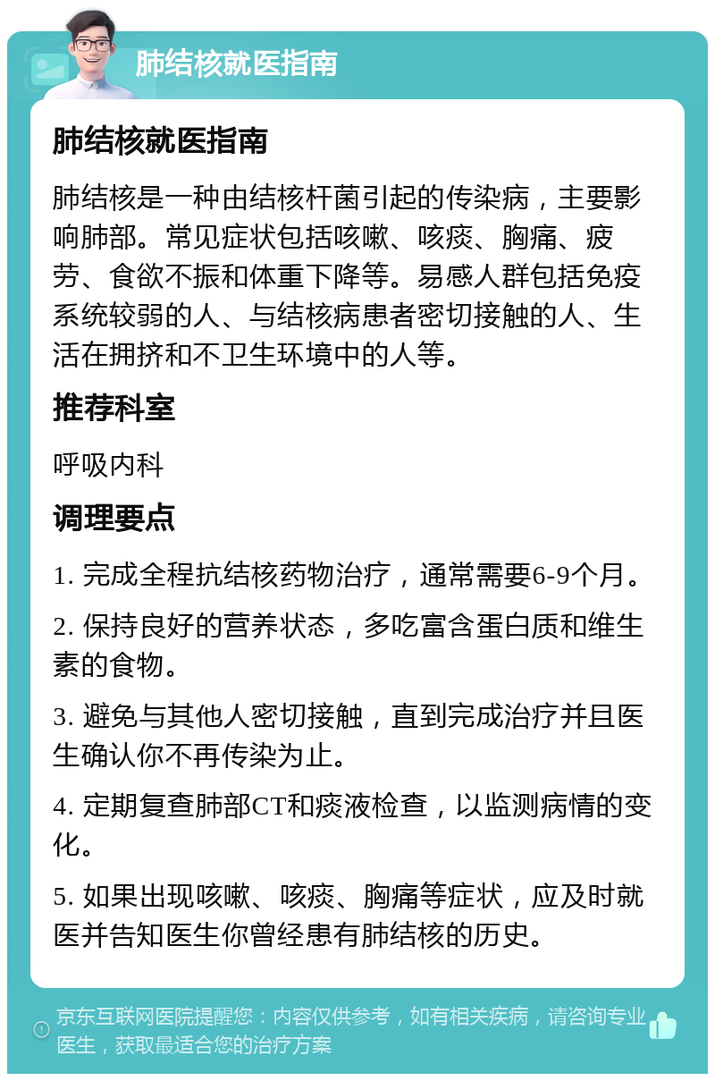 肺结核就医指南 肺结核就医指南 肺结核是一种由结核杆菌引起的传染病，主要影响肺部。常见症状包括咳嗽、咳痰、胸痛、疲劳、食欲不振和体重下降等。易感人群包括免疫系统较弱的人、与结核病患者密切接触的人、生活在拥挤和不卫生环境中的人等。 推荐科室 呼吸内科 调理要点 1. 完成全程抗结核药物治疗，通常需要6-9个月。 2. 保持良好的营养状态，多吃富含蛋白质和维生素的食物。 3. 避免与其他人密切接触，直到完成治疗并且医生确认你不再传染为止。 4. 定期复查肺部CT和痰液检查，以监测病情的变化。 5. 如果出现咳嗽、咳痰、胸痛等症状，应及时就医并告知医生你曾经患有肺结核的历史。