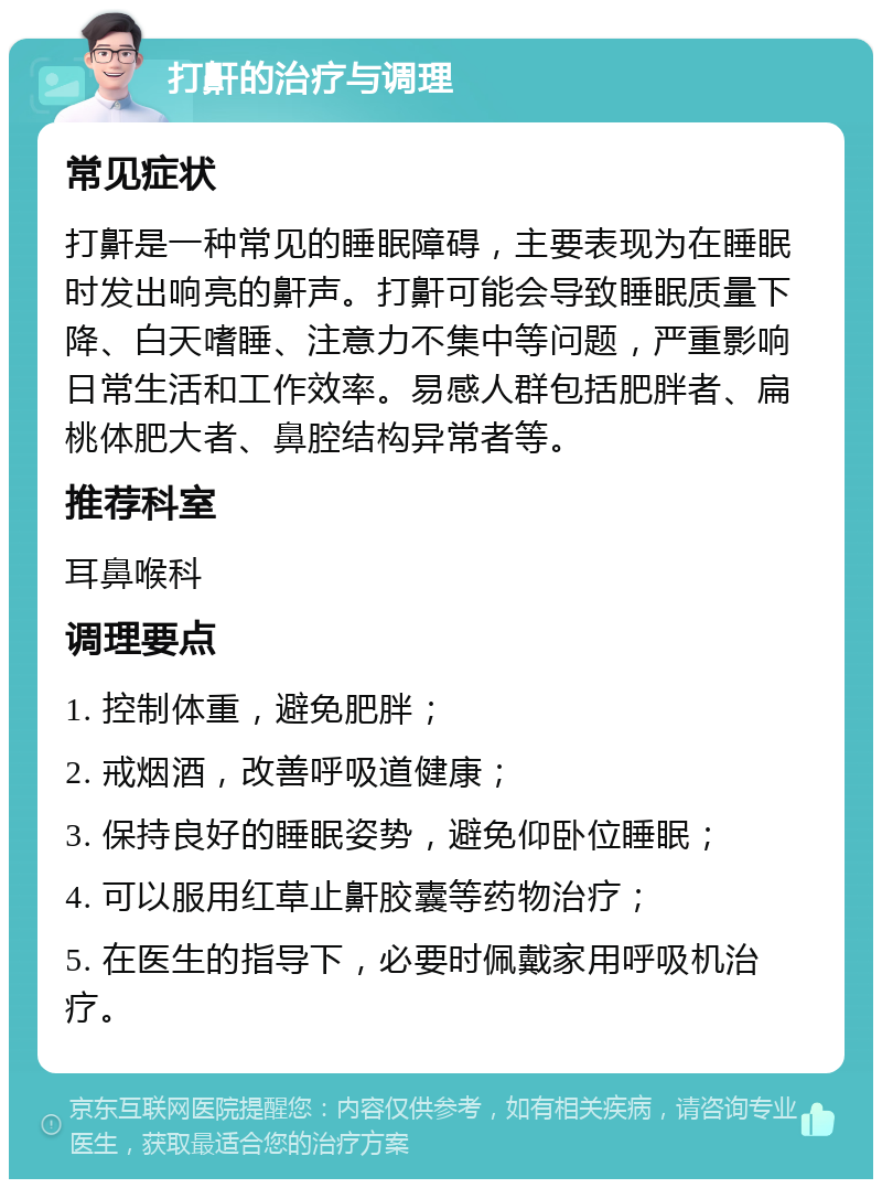 打鼾的治疗与调理 常见症状 打鼾是一种常见的睡眠障碍，主要表现为在睡眠时发出响亮的鼾声。打鼾可能会导致睡眠质量下降、白天嗜睡、注意力不集中等问题，严重影响日常生活和工作效率。易感人群包括肥胖者、扁桃体肥大者、鼻腔结构异常者等。 推荐科室 耳鼻喉科 调理要点 1. 控制体重，避免肥胖； 2. 戒烟酒，改善呼吸道健康； 3. 保持良好的睡眠姿势，避免仰卧位睡眠； 4. 可以服用红草止鼾胶囊等药物治疗； 5. 在医生的指导下，必要时佩戴家用呼吸机治疗。