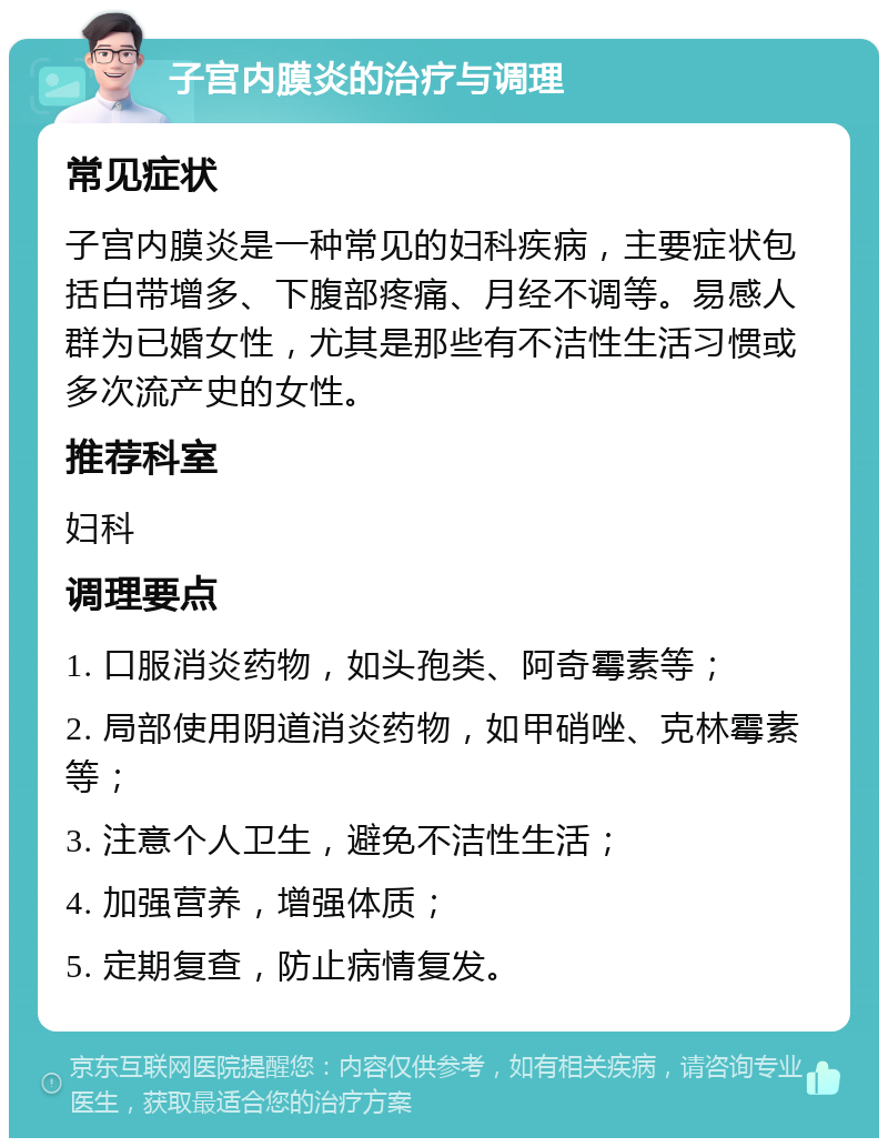 子宫内膜炎的治疗与调理 常见症状 子宫内膜炎是一种常见的妇科疾病，主要症状包括白带增多、下腹部疼痛、月经不调等。易感人群为已婚女性，尤其是那些有不洁性生活习惯或多次流产史的女性。 推荐科室 妇科 调理要点 1. 口服消炎药物，如头孢类、阿奇霉素等； 2. 局部使用阴道消炎药物，如甲硝唑、克林霉素等； 3. 注意个人卫生，避免不洁性生活； 4. 加强营养，增强体质； 5. 定期复查，防止病情复发。