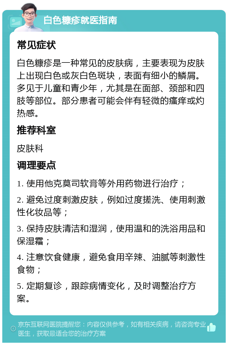 白色糠疹就医指南 常见症状 白色糠疹是一种常见的皮肤病，主要表现为皮肤上出现白色或灰白色斑块，表面有细小的鳞屑。多见于儿童和青少年，尤其是在面部、颈部和四肢等部位。部分患者可能会伴有轻微的瘙痒或灼热感。 推荐科室 皮肤科 调理要点 1. 使用他克莫司软膏等外用药物进行治疗； 2. 避免过度刺激皮肤，例如过度搓洗、使用刺激性化妆品等； 3. 保持皮肤清洁和湿润，使用温和的洗浴用品和保湿霜； 4. 注意饮食健康，避免食用辛辣、油腻等刺激性食物； 5. 定期复诊，跟踪病情变化，及时调整治疗方案。