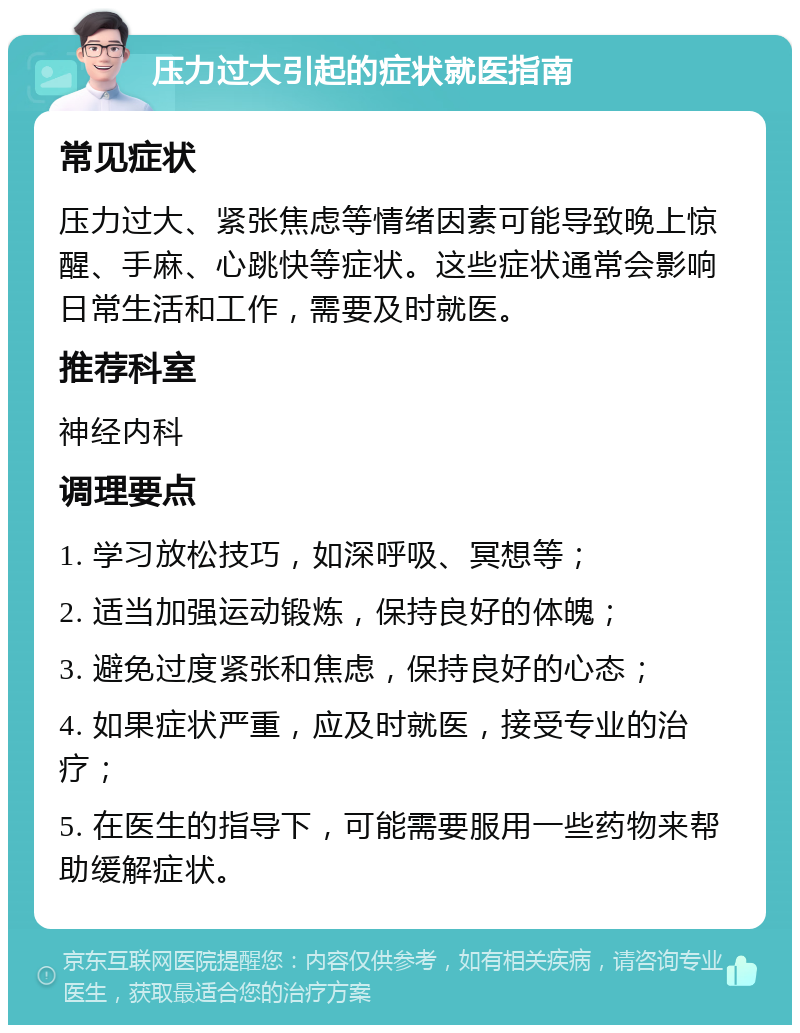 压力过大引起的症状就医指南 常见症状 压力过大、紧张焦虑等情绪因素可能导致晚上惊醒、手麻、心跳快等症状。这些症状通常会影响日常生活和工作，需要及时就医。 推荐科室 神经内科 调理要点 1. 学习放松技巧，如深呼吸、冥想等； 2. 适当加强运动锻炼，保持良好的体魄； 3. 避免过度紧张和焦虑，保持良好的心态； 4. 如果症状严重，应及时就医，接受专业的治疗； 5. 在医生的指导下，可能需要服用一些药物来帮助缓解症状。