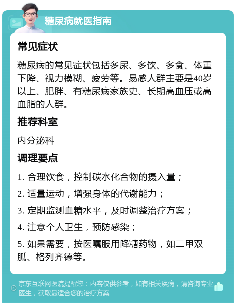 糖尿病就医指南 常见症状 糖尿病的常见症状包括多尿、多饮、多食、体重下降、视力模糊、疲劳等。易感人群主要是40岁以上、肥胖、有糖尿病家族史、长期高血压或高血脂的人群。 推荐科室 内分泌科 调理要点 1. 合理饮食，控制碳水化合物的摄入量； 2. 适量运动，增强身体的代谢能力； 3. 定期监测血糖水平，及时调整治疗方案； 4. 注意个人卫生，预防感染； 5. 如果需要，按医嘱服用降糖药物，如二甲双胍、格列齐德等。