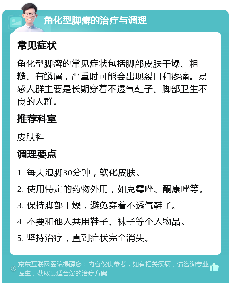 角化型脚癣的治疗与调理 常见症状 角化型脚癣的常见症状包括脚部皮肤干燥、粗糙、有鳞屑，严重时可能会出现裂口和疼痛。易感人群主要是长期穿着不透气鞋子、脚部卫生不良的人群。 推荐科室 皮肤科 调理要点 1. 每天泡脚30分钟，软化皮肤。 2. 使用特定的药物外用，如克霉唑、酮康唑等。 3. 保持脚部干燥，避免穿着不透气鞋子。 4. 不要和他人共用鞋子、袜子等个人物品。 5. 坚持治疗，直到症状完全消失。