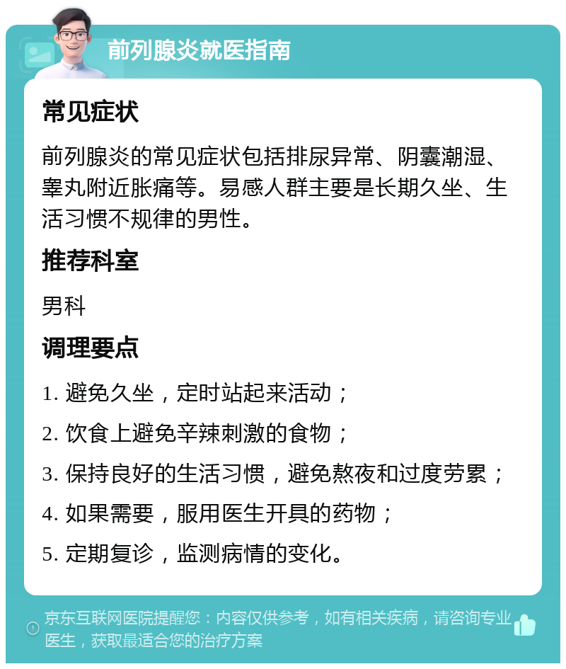 前列腺炎就医指南 常见症状 前列腺炎的常见症状包括排尿异常、阴囊潮湿、睾丸附近胀痛等。易感人群主要是长期久坐、生活习惯不规律的男性。 推荐科室 男科 调理要点 1. 避免久坐，定时站起来活动； 2. 饮食上避免辛辣刺激的食物； 3. 保持良好的生活习惯，避免熬夜和过度劳累； 4. 如果需要，服用医生开具的药物； 5. 定期复诊，监测病情的变化。