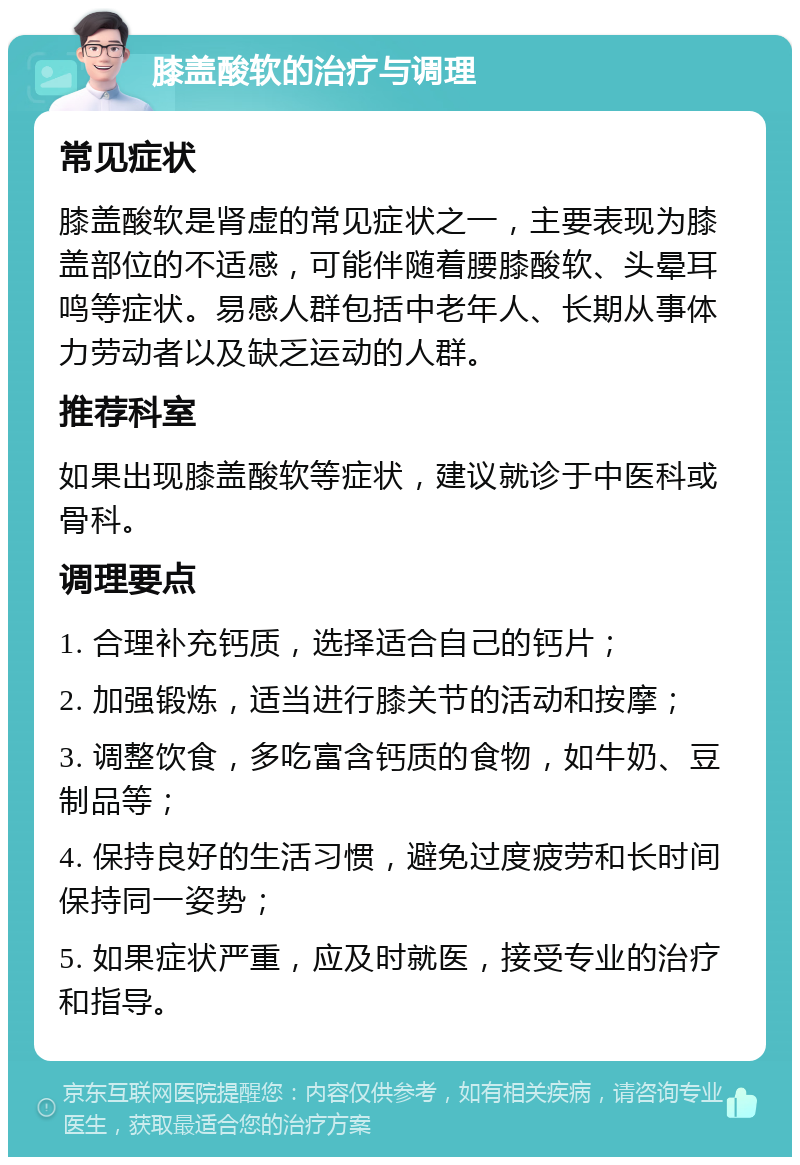 膝盖酸软的治疗与调理 常见症状 膝盖酸软是肾虚的常见症状之一，主要表现为膝盖部位的不适感，可能伴随着腰膝酸软、头晕耳鸣等症状。易感人群包括中老年人、长期从事体力劳动者以及缺乏运动的人群。 推荐科室 如果出现膝盖酸软等症状，建议就诊于中医科或骨科。 调理要点 1. 合理补充钙质，选择适合自己的钙片； 2. 加强锻炼，适当进行膝关节的活动和按摩； 3. 调整饮食，多吃富含钙质的食物，如牛奶、豆制品等； 4. 保持良好的生活习惯，避免过度疲劳和长时间保持同一姿势； 5. 如果症状严重，应及时就医，接受专业的治疗和指导。