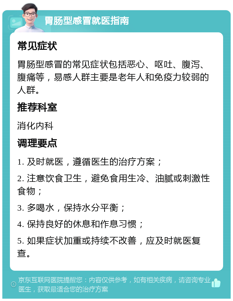 胃肠型感冒就医指南 常见症状 胃肠型感冒的常见症状包括恶心、呕吐、腹泻、腹痛等，易感人群主要是老年人和免疫力较弱的人群。 推荐科室 消化内科 调理要点 1. 及时就医，遵循医生的治疗方案； 2. 注意饮食卫生，避免食用生冷、油腻或刺激性食物； 3. 多喝水，保持水分平衡； 4. 保持良好的休息和作息习惯； 5. 如果症状加重或持续不改善，应及时就医复查。