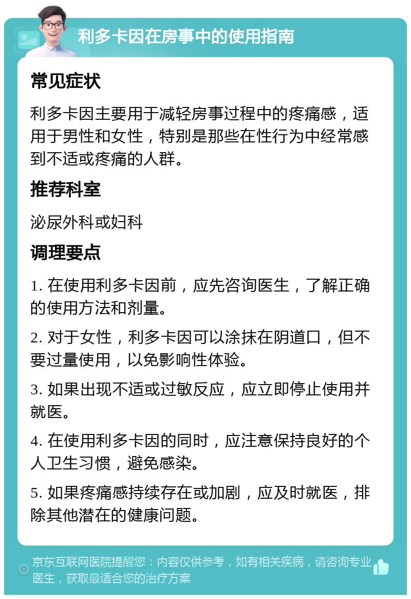 利多卡因在房事中的使用指南 常见症状 利多卡因主要用于减轻房事过程中的疼痛感，适用于男性和女性，特别是那些在性行为中经常感到不适或疼痛的人群。 推荐科室 泌尿外科或妇科 调理要点 1. 在使用利多卡因前，应先咨询医生，了解正确的使用方法和剂量。 2. 对于女性，利多卡因可以涂抹在阴道口，但不要过量使用，以免影响性体验。 3. 如果出现不适或过敏反应，应立即停止使用并就医。 4. 在使用利多卡因的同时，应注意保持良好的个人卫生习惯，避免感染。 5. 如果疼痛感持续存在或加剧，应及时就医，排除其他潜在的健康问题。