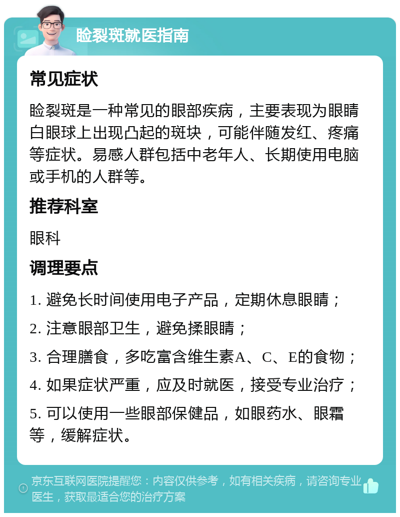 睑裂斑就医指南 常见症状 睑裂斑是一种常见的眼部疾病，主要表现为眼睛白眼球上出现凸起的斑块，可能伴随发红、疼痛等症状。易感人群包括中老年人、长期使用电脑或手机的人群等。 推荐科室 眼科 调理要点 1. 避免长时间使用电子产品，定期休息眼睛； 2. 注意眼部卫生，避免揉眼睛； 3. 合理膳食，多吃富含维生素A、C、E的食物； 4. 如果症状严重，应及时就医，接受专业治疗； 5. 可以使用一些眼部保健品，如眼药水、眼霜等，缓解症状。