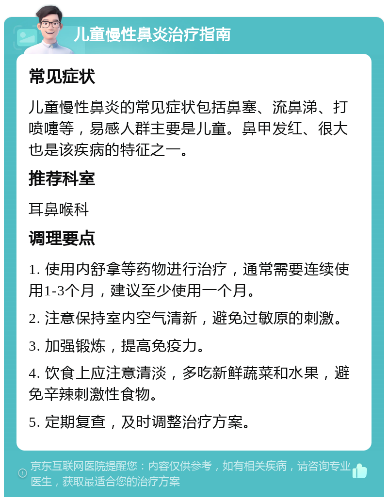 儿童慢性鼻炎治疗指南 常见症状 儿童慢性鼻炎的常见症状包括鼻塞、流鼻涕、打喷嚏等，易感人群主要是儿童。鼻甲发红、很大也是该疾病的特征之一。 推荐科室 耳鼻喉科 调理要点 1. 使用内舒拿等药物进行治疗，通常需要连续使用1-3个月，建议至少使用一个月。 2. 注意保持室内空气清新，避免过敏原的刺激。 3. 加强锻炼，提高免疫力。 4. 饮食上应注意清淡，多吃新鲜蔬菜和水果，避免辛辣刺激性食物。 5. 定期复查，及时调整治疗方案。