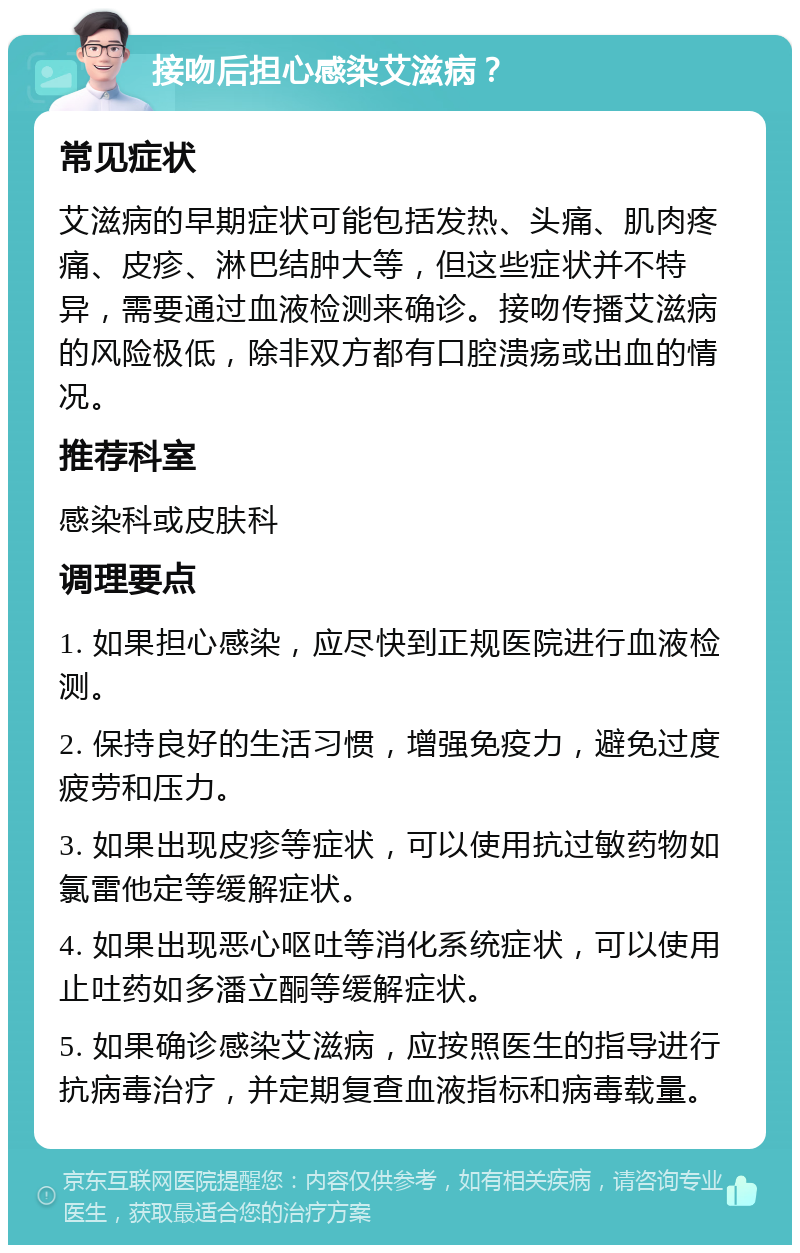 接吻后担心感染艾滋病？ 常见症状 艾滋病的早期症状可能包括发热、头痛、肌肉疼痛、皮疹、淋巴结肿大等，但这些症状并不特异，需要通过血液检测来确诊。接吻传播艾滋病的风险极低，除非双方都有口腔溃疡或出血的情况。 推荐科室 感染科或皮肤科 调理要点 1. 如果担心感染，应尽快到正规医院进行血液检测。 2. 保持良好的生活习惯，增强免疫力，避免过度疲劳和压力。 3. 如果出现皮疹等症状，可以使用抗过敏药物如氯雷他定等缓解症状。 4. 如果出现恶心呕吐等消化系统症状，可以使用止吐药如多潘立酮等缓解症状。 5. 如果确诊感染艾滋病，应按照医生的指导进行抗病毒治疗，并定期复查血液指标和病毒载量。