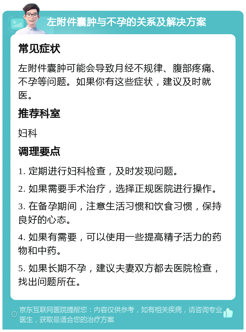 左附件囊肿与不孕的关系及解决方案 常见症状 左附件囊肿可能会导致月经不规律、腹部疼痛、不孕等问题。如果你有这些症状，建议及时就医。 推荐科室 妇科 调理要点 1. 定期进行妇科检查，及时发现问题。 2. 如果需要手术治疗，选择正规医院进行操作。 3. 在备孕期间，注意生活习惯和饮食习惯，保持良好的心态。 4. 如果有需要，可以使用一些提高精子活力的药物和中药。 5. 如果长期不孕，建议夫妻双方都去医院检查，找出问题所在。