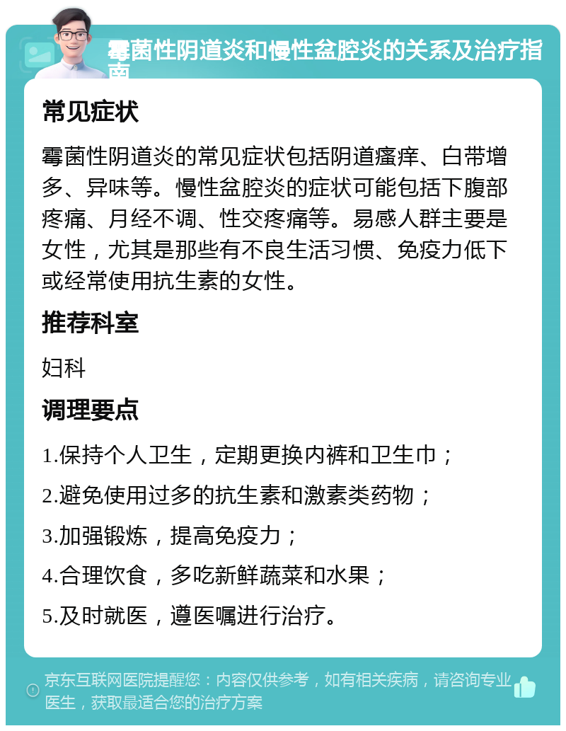 霉菌性阴道炎和慢性盆腔炎的关系及治疗指南 常见症状 霉菌性阴道炎的常见症状包括阴道瘙痒、白带增多、异味等。慢性盆腔炎的症状可能包括下腹部疼痛、月经不调、性交疼痛等。易感人群主要是女性，尤其是那些有不良生活习惯、免疫力低下或经常使用抗生素的女性。 推荐科室 妇科 调理要点 1.保持个人卫生，定期更换内裤和卫生巾； 2.避免使用过多的抗生素和激素类药物； 3.加强锻炼，提高免疫力； 4.合理饮食，多吃新鲜蔬菜和水果； 5.及时就医，遵医嘱进行治疗。