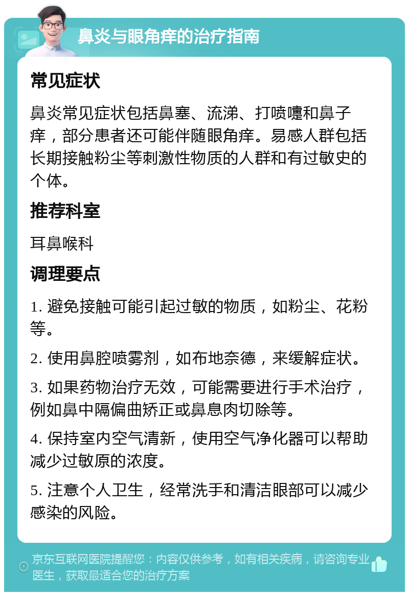 鼻炎与眼角痒的治疗指南 常见症状 鼻炎常见症状包括鼻塞、流涕、打喷嚏和鼻子痒，部分患者还可能伴随眼角痒。易感人群包括长期接触粉尘等刺激性物质的人群和有过敏史的个体。 推荐科室 耳鼻喉科 调理要点 1. 避免接触可能引起过敏的物质，如粉尘、花粉等。 2. 使用鼻腔喷雾剂，如布地奈德，来缓解症状。 3. 如果药物治疗无效，可能需要进行手术治疗，例如鼻中隔偏曲矫正或鼻息肉切除等。 4. 保持室内空气清新，使用空气净化器可以帮助减少过敏原的浓度。 5. 注意个人卫生，经常洗手和清洁眼部可以减少感染的风险。