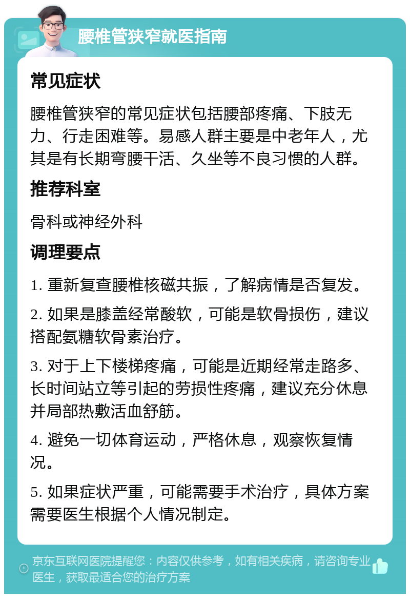 腰椎管狭窄就医指南 常见症状 腰椎管狭窄的常见症状包括腰部疼痛、下肢无力、行走困难等。易感人群主要是中老年人，尤其是有长期弯腰干活、久坐等不良习惯的人群。 推荐科室 骨科或神经外科 调理要点 1. 重新复查腰椎核磁共振，了解病情是否复发。 2. 如果是膝盖经常酸软，可能是软骨损伤，建议搭配氨糖软骨素治疗。 3. 对于上下楼梯疼痛，可能是近期经常走路多、长时间站立等引起的劳损性疼痛，建议充分休息并局部热敷活血舒筋。 4. 避免一切体育运动，严格休息，观察恢复情况。 5. 如果症状严重，可能需要手术治疗，具体方案需要医生根据个人情况制定。