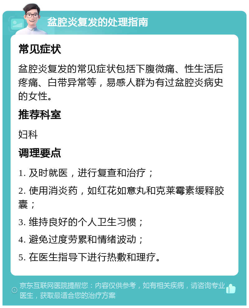 盆腔炎复发的处理指南 常见症状 盆腔炎复发的常见症状包括下腹微痛、性生活后疼痛、白带异常等，易感人群为有过盆腔炎病史的女性。 推荐科室 妇科 调理要点 1. 及时就医，进行复查和治疗； 2. 使用消炎药，如红花如意丸和克莱霉素缓释胶囊； 3. 维持良好的个人卫生习惯； 4. 避免过度劳累和情绪波动； 5. 在医生指导下进行热敷和理疗。