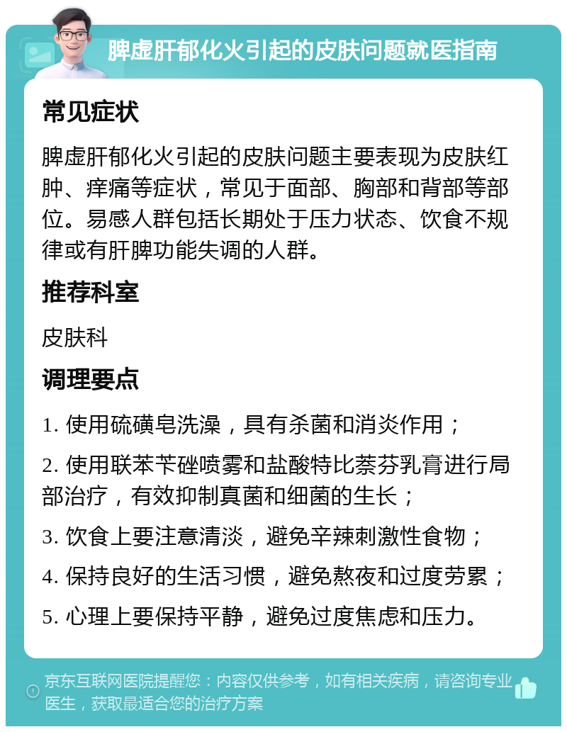 脾虚肝郁化火引起的皮肤问题就医指南 常见症状 脾虚肝郁化火引起的皮肤问题主要表现为皮肤红肿、痒痛等症状，常见于面部、胸部和背部等部位。易感人群包括长期处于压力状态、饮食不规律或有肝脾功能失调的人群。 推荐科室 皮肤科 调理要点 1. 使用硫磺皂洗澡，具有杀菌和消炎作用； 2. 使用联苯苄䂳喷雾和盐酸特比萘芬乳膏进行局部治疗，有效抑制真菌和细菌的生长； 3. 饮食上要注意清淡，避免辛辣刺激性食物； 4. 保持良好的生活习惯，避免熬夜和过度劳累； 5. 心理上要保持平静，避免过度焦虑和压力。