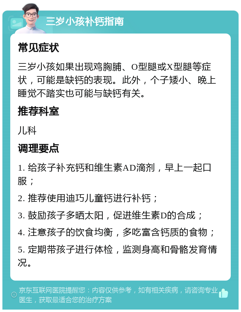 三岁小孩补钙指南 常见症状 三岁小孩如果出现鸡胸脯、O型腿或X型腿等症状，可能是缺钙的表现。此外，个子矮小、晚上睡觉不踏实也可能与缺钙有关。 推荐科室 儿科 调理要点 1. 给孩子补充钙和维生素AD滴剂，早上一起口服； 2. 推荐使用迪巧儿童钙进行补钙； 3. 鼓励孩子多晒太阳，促进维生素D的合成； 4. 注意孩子的饮食均衡，多吃富含钙质的食物； 5. 定期带孩子进行体检，监测身高和骨骼发育情况。